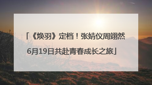 《焕羽》定档！张婧仪周翊然6月19日共赴青春成长之旅