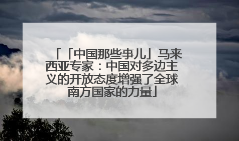 「中国那些事儿」马来西亚专家：中国对多边主义的开放态度增强了全球南方国家的力量