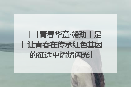 「青春华章·赣劲十足」让青春在传承红色基因的征途中熠熠闪光