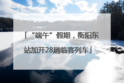 “端午”假期，衡阳东站加开28趟临客列车
