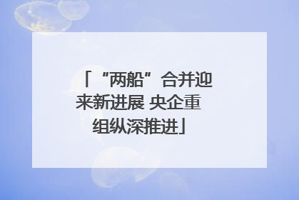 “两船”合并迎来新进展 央企重组纵深推进