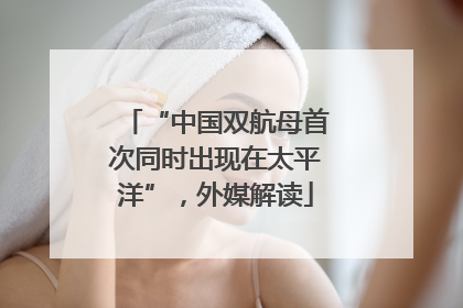 “中国双航母首次同时出现在太平洋”，外媒解读