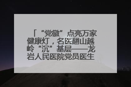 “党徽”点亮万家健康灯，名医翻山越岭“沉”基层——龙岩人民医院党员医生奏响基层健