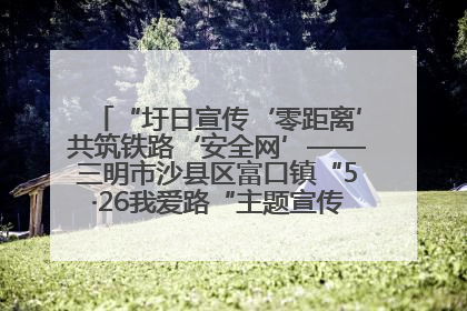 “圩日宣传‘零距离’共筑铁路‘安全网’——三明市沙县区富口镇“5·26我爱路“主题宣传活动成效显著