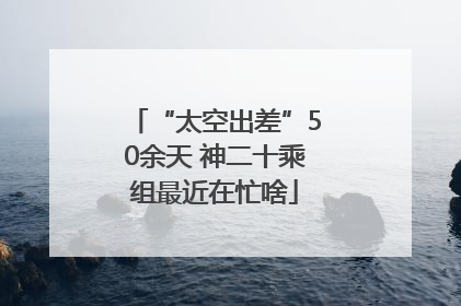 “太空出差”50余天 神二十乘组最近在忙啥