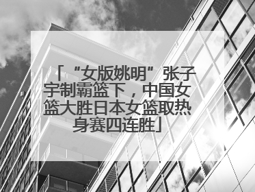 “女版姚明”张子宇制霸篮下，中国女篮大胜日本女篮取热身赛四连胜
