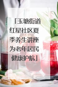 玉塘街道红星社区夏季养生讲座为老年居民健康护航