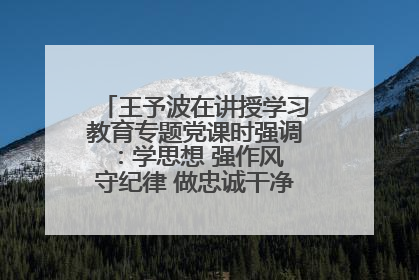王予波在讲授学习教育专题党课时强调：学思想 强作风 守纪律 做忠诚干净担当的共产党员