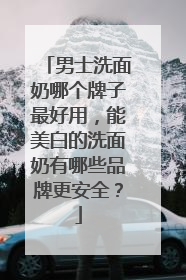 男士洗面奶哪个牌子最好用，能美白的洗面奶有哪些品牌更安全？