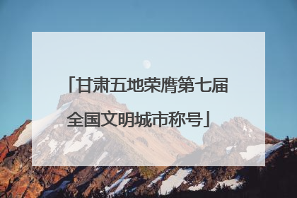 甘肃五地荣膺第七届全国文明城市称号