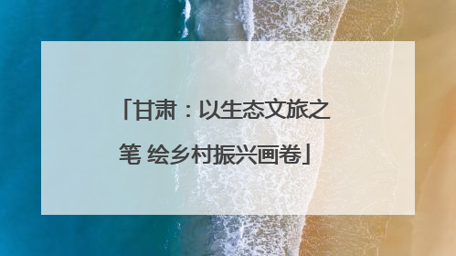 甘肃：以生态文旅之笔 绘乡村振兴画卷