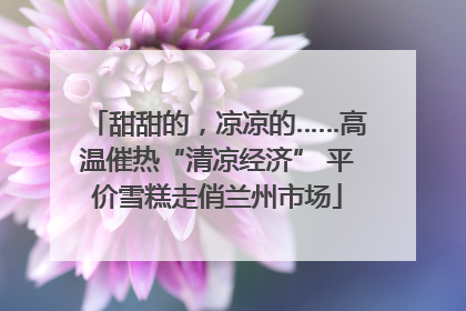 甜甜的，凉凉的……高温催热“清凉经济” 平价雪糕走俏兰州市场
