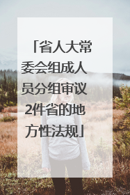 省人大常委会组成人员分组审议2件省的地方性法规