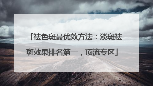 祛色斑最优效方法：淡斑祛斑效果排名第一，顶流专区