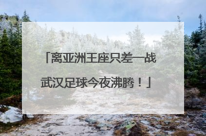 离亚洲王座只差一战 武汉足球今夜沸腾！