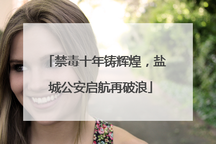 禁毒十年铸辉煌，盐城公安启航再破浪