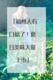 福州人有口福了！夏日美味大量上市
