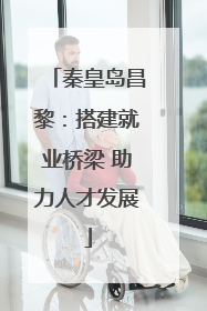 秦皇岛昌黎：搭建就业桥梁 助力人才发展