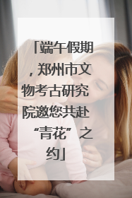 端午假期，郑州市文物考古研究院邀您共赴“青花”之约