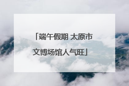 端午假期 太原市文博场馆人气旺