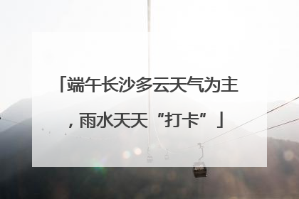 端午长沙多云天气为主，雨水天天“打卡”