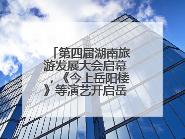 第四届湖南旅游发展大会启幕，《今上岳阳楼》等演艺开启岳阳文旅新场景