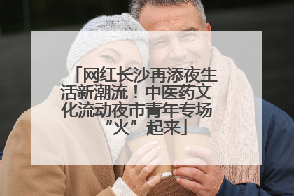 网红长沙再添夜生活新潮流！中医药文化流动夜市青年专场“火”起来
