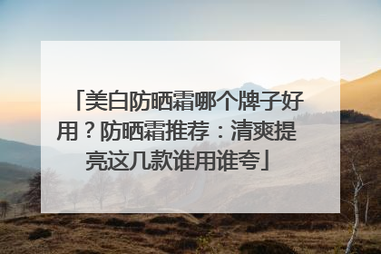 美白防晒霜哪个牌子好用？防晒霜推荐：清爽提亮这几款谁用谁夸