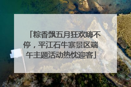 粽香飘五月狂欢嗨不停，平江石牛寨景区端午主题活动热忱迎客