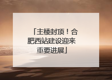 主楼封顶！合肥西站建设迎来重要进展