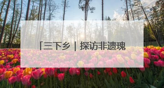 三下乡｜探访非遗瑰宝 共绘振兴画卷