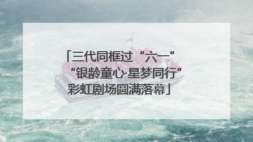 三代同框过“六一” “银龄童心·星梦同行”彩虹剧场圆满落幕