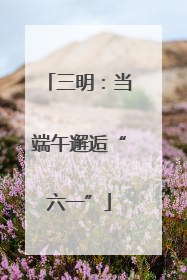 三明：当端午邂逅“六一”