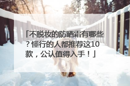 不脱妆的防晒霜有哪些？懂行的人都推荐这10款，公认值得入手！