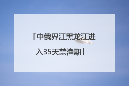 中俄界江黑龙江进入35天禁渔期