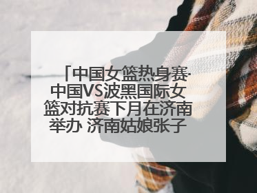 中国女篮热身赛·中国VS波黑国际女篮对抗赛下月在济南举办 济南姑娘张子宇有望在家门口迎来国家队首秀