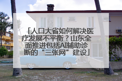 人口大省如何解决医疗发展不平衡？山东全面推进包括AI辅助诊断的“三张网”建设