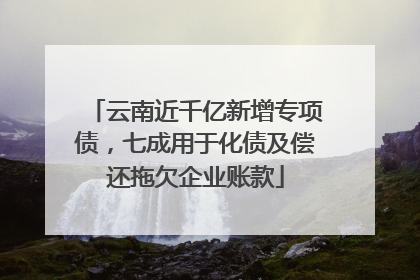 云南近千亿新增专项债，七成用于化债及偿还拖欠企业账款