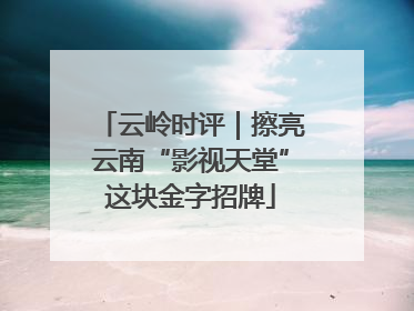 云岭时评｜擦亮云南“影视天堂”这块金字招牌