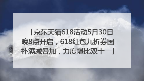 京东天猫618活动5月30日晚8点开启，618红包九折券国补满减叠加，力度堪比双十一