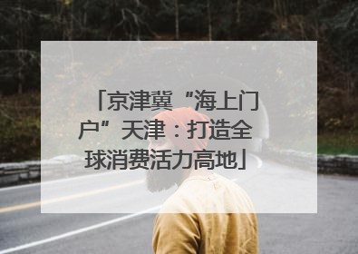 京津冀“海上门户”天津：打造全球消费活力高地