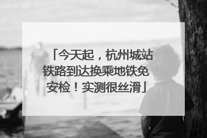 今天起，杭州城站铁路到达换乘地铁免安检！实测很丝滑