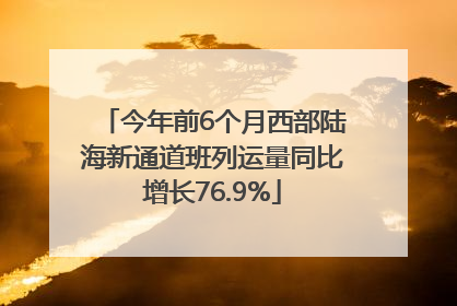 今年前6个月西部陆海新通道班列运量同比增长76.9%
