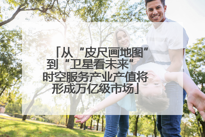 从“皮尺画地图”到“卫星看未来” 时空服务产业产值将形成万亿级市场