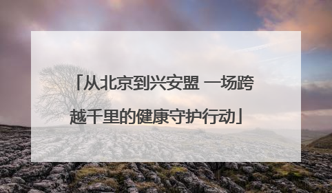 从北京到兴安盟 一场跨越千里的健康守护行动