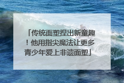 传统面塑捏出新童趣！他用指尖魔法让更多青少年爱上非遗面塑
