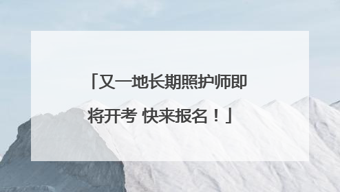 又一地长期照护师即将开考 快来报名！