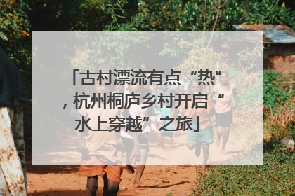 古村漂流有点“热”，杭州桐庐乡村开启“水上穿越”之旅