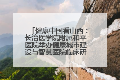 健康中国看山西：长治医学院附属和平医院举办健康城市建设与智慧医院临床研究能力提升交流会