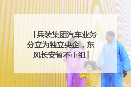 兵装集团汽车业务分立为独立央企，东风长安暂不重组